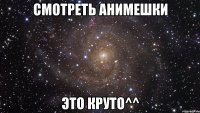 Смотреть анимешки это круто^^