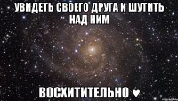 увидеть своего друга и шутить над ним ВОСХИТИТЕЛЬНО ♥