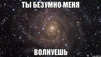 Ты безумно меня ВОЛНУЕШЬ