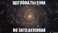 Щеглова,ты сука Но зато ахуенная