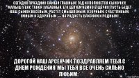 Сегодня праздник самый главный! Год исполняется сыночку! Малыш у Вас такой забавный, Его целуем нежно в щёчку! Пусть будет ваш сынок весёлым, Растёт смышлёным, озорным, Счастливым, умным и здоровым — На радость близким и родным! Дорогой наш арсенчик*поздравляем тебя с днем рождения*мы тебя все очень сильно любим:*