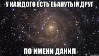 у каждого есть ебанутый друг по имени данил