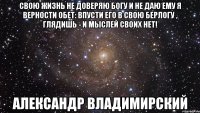 Свою жизнь не доверяю Богу и не даю ему я верности обет: впусти его в свою берлогу , глядишь - и мыслей своих нет! Александр Владимирский