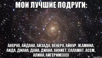 Мои лучшие подруги: Акерке, Айдана, Айзада, Венера, Айнур, Ж.Амина, Аида, Диана, Дана, Диана, Акниет, Саламат, Асем, Алина, Айгерим))))))