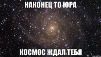 наконец то юра космос ждал тебя