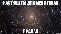 Настюш,ты для меня такая родная