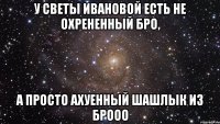 У СВЕТЫ ИВАНОВОЙ ЕСТЬ НЕ ОХРЕНЕННЫЙ БРО, А ПРОСТО АХУЕННЫЙ ШАШЛЫК ИЗ БРООО