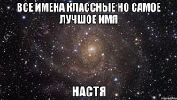 Все имена классные но самое лучшое имя Настя