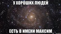 у хороших людей Есть в имени Максим