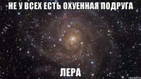 не у всех есть охуенная подруга Лера