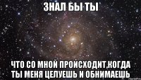 Знал бы ты Что со мной происходит,когда ты меня целуешь и обнимаешь