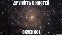 Дружить с Настей охуенно)