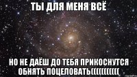 ты для меня всё но не даёш до тебя прикоснутся обнять поцеловать(((((((((((