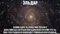 ЭЛЬДАР ПОЙМИ ОДНО,ТЫ НУЖЕН МНЕ ЛЮБОЙ:С ДЕНЬГАМИ,БЕЗ-БОГАТЫЙ ИЛИ БЕДНЫЙ.ВСЕ ПОТОМУ,ЧТО ТЫ МНЕ СТАЛ РОДНОЙ,НЕ ВАЖЕН ЦВЕТ-РУМЯНЫЙ ИЛИ БЛЕДНЫЙ.