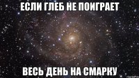 ЕСЛИ ГЛЕБ НЕ ПОИГРАЕТ ВЕСЬ ДЕНЬ НА СМАРКУ