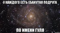 У каждого есть ебанутая подруга по имени Гуля