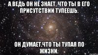 А ведь он не знает, что ты в его присутствии тупеешь. Он думает,что ты тупая по жизни.