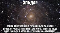 ЭЛЬДАР ПОЙМИ ОДНО,ЧТО НАМ С ТОБОЙ НЕЛЬЗЯ:ПО ЖИЗНИ ВРОЗЬ,НА РАЗНЫХ КОНТИНЕНТАХ.В МОРОЗ,ПУРГУ,ПО ЛЬДУ ЕДВА СКОЛЬЗЯ,Я ОТ ТЕБЯ,ВСЕГО ЛИШЬ В САНТИМЕТРАХ.