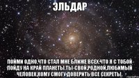 ЭЛЬДАР ПОЙМИ ОДНО,ЧТО СТАЛ МНЕ БЛИЖЕ ВСЕХ:ЧТО Я С ТОБОЙ ПОЙДУ НА КРАЙ ПЛАНЕТЫ.ТЫ-СВОЙ,РОДНОЙ,ЛЮБИМЫЙ ЧЕЛОВЕК,КОМУ СМОГУ ДОВЕРИТЬ ВСЕ СЕКРЕТЫ.