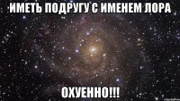 Иметь подругу с именем Лора ОХУЕННО!!!