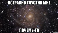 Всеравно глустня мне Почему-то