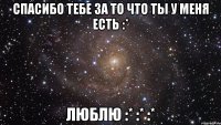 Спасибо тебе за то что ты у меня есть :* Люблю :* :* :*