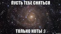 Пусть тебе сняться Только коты :)