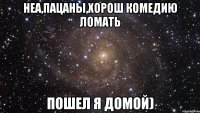 Неа,пацаны,хорош комедию ломать Пошел я домой)