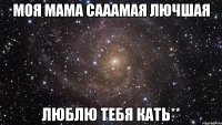 моя мама сааамая лючшая люблю тебя кать**