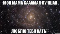 моя мама сааамая лучшая люблю тебя кать**