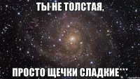 ты не толстая, просто щечки сладкие***