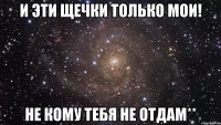 и эти щечки только мои! не кому тебя не отдам**