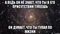 А ведь он не знает, что ты в его присутствии тупеешь Он думает, что ты тупая по жизни