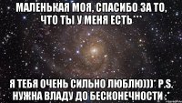 Маленькая моя, спасибо за то, что ты у меня есть*** Я тебя очень сильно люблю)))* P.S. Нужна Владу до бесконечности :*