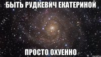 Быть Рудкевич Екатериной Просто охуенно