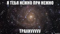 Я тебя нежно при нежно трахнууууу