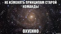 не изменять принципам старой команды ОХУЕННО