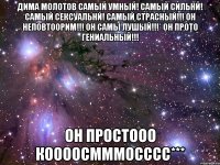 Дима Молотов самый умный! самый сильнй! самый сексуальнй! самый страсный!!! Он неповтоорим!!! Он самы лушый!!!* Он прото гениальный!!! Он простооо коооосмммосссс***