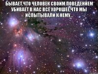 бывает,что человек своим поведением убивает в нас всё хорошее,что мы испытывали к нему... 