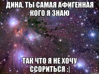 Дина, ты самая афигенная кого я знаю так что я не хочу ссориться :|