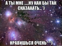 А ты мне .....ну как бы так сказааать...*) Нравишься очень^^)