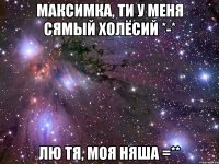 Максимка, ти у меня сямый холёсий *-* Лю тя, моя няша =**