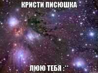 Кристи писюшка люю тебя :**