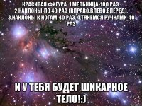 Красивая фигура: 1.мельница-100 раз. 2.наклоны-по 40 раз (вправо,влево,вперед). 3.наклоны к ногам-40 раз. 4.тянемся ручками-40 раз и у тебя будет шикарное тело!:)