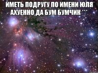 Иметь подругу по имени Юля ахуенно да Бум бумчик *** 