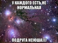 У каждого есть не нормальная подруга Ксюша)))