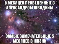 5 месяцев проведенные с Александром Швидким самые замечательные 5 месяцев в жизни