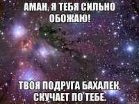 Аман, я тебя сильно обожаю! Твоя подруга Бахалек, скучает по тебе.