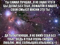 Ты Самая Лучшая...я не знаю что я бы делал без тебя...пожалуй я нашёл свой смысл жизни Это Ты Да Ты Катююша...я не вижу себя без Тебя....ведь Я Тебя Очень Сильно Люблю...Моё Солнышко,Улыбнись =)