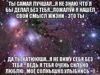 Ты Самая Лучшая...я не знаю что я бы делал без тебя...пожалуй я нашёл свой смысл жизни - Это Ты Да Ты Катююша...я не вижу себя без Тебя....ведь Я Тебя Очень Сильно Люблю...Моё Солнышко,Улыбнись =)